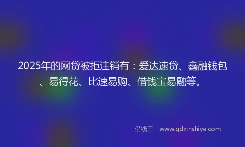 2025年的网贷被拒注销有：爱达速贷、鑫融钱包、易得花、比速易购、借钱宝易融等。