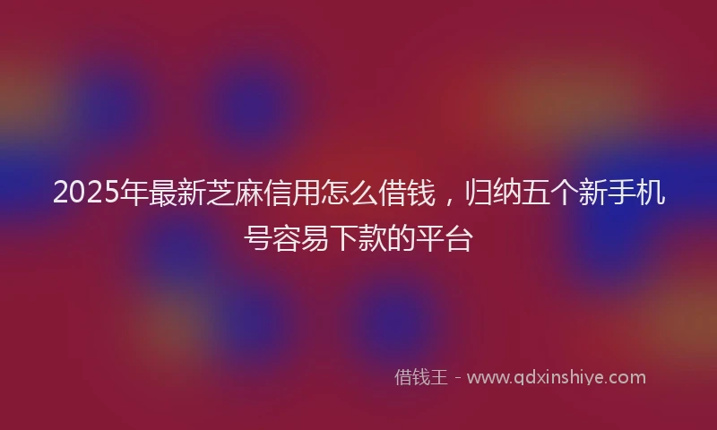 2025年最新芝麻信用怎么借钱，归纳五个新手机号容易下款的平台