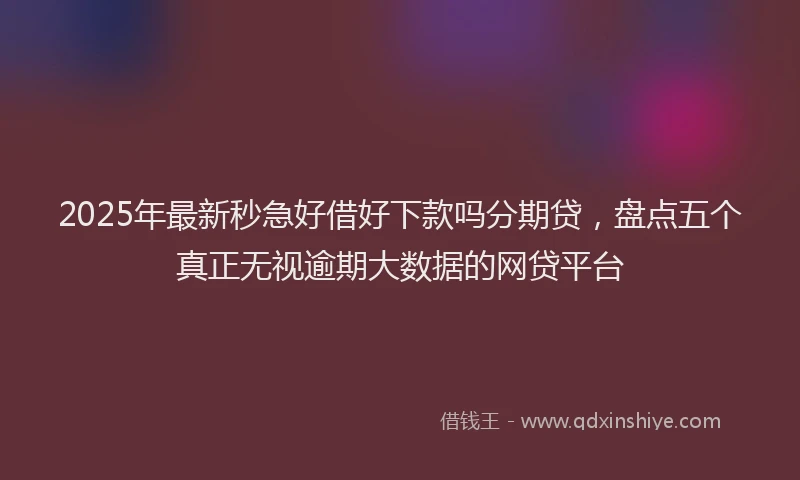 2025年最新秒急好借好下款吗分期贷，盘点五个真正无视逾期大数据的网贷平台