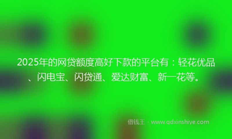 2025年的网贷额度高好下款的平台有：轻花优品、闪电宝、闪贷通、爱达财富、新一花等。