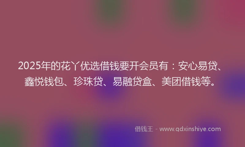 2025年的花丫优选借钱要开会员有：安心易贷、鑫悦钱包、珍珠贷、易融贷盒、美团借钱等。