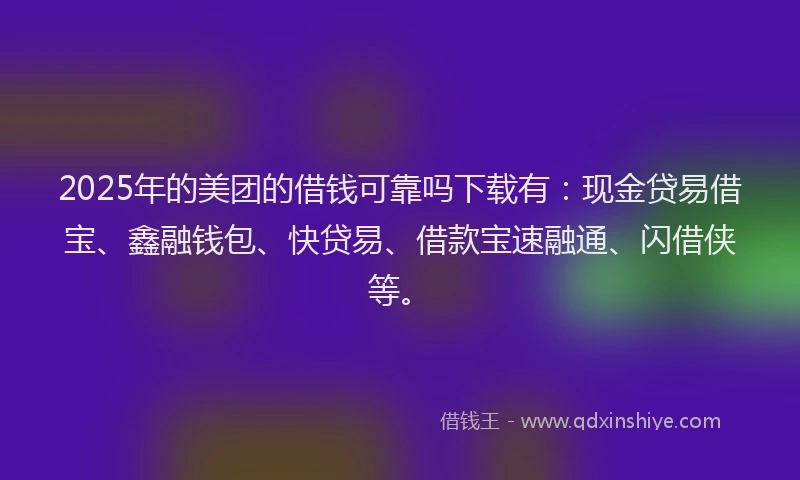 2025年的美团的借钱可靠吗下载有：现金贷易借宝、鑫融钱包、快贷易、借款宝速融通、闪借侠等。