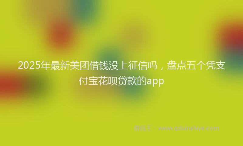 2025年最新美团借钱没上征信吗，盘点五个凭支付宝花呗贷款的app
