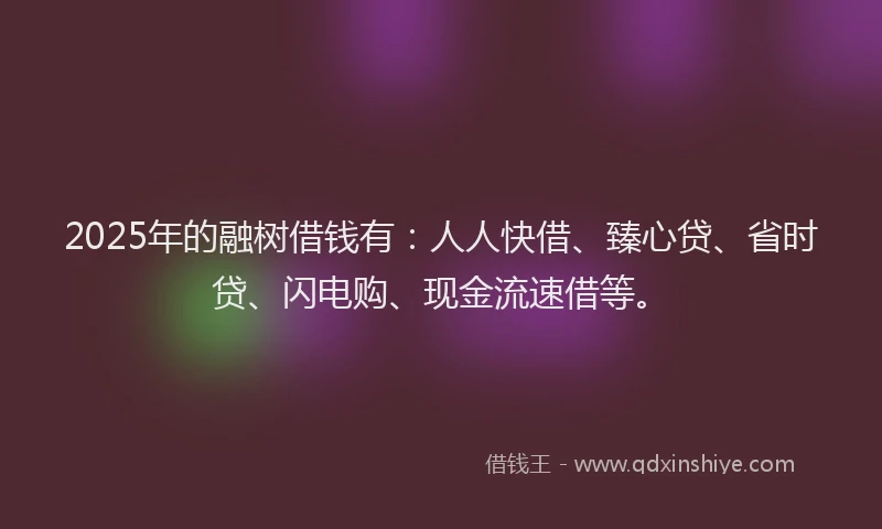 2025年的融树借钱有：人人快借、臻心贷、省时贷、闪电购、现金流速借等。