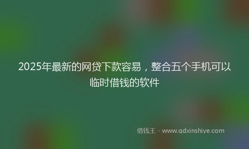 2025年最新的网贷下款容易，整合五个手机可以临时借钱的软件