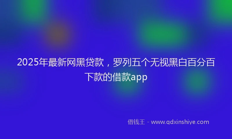 2025年最新网黑贷款，罗列五个无视黑白百分百下款的借款app