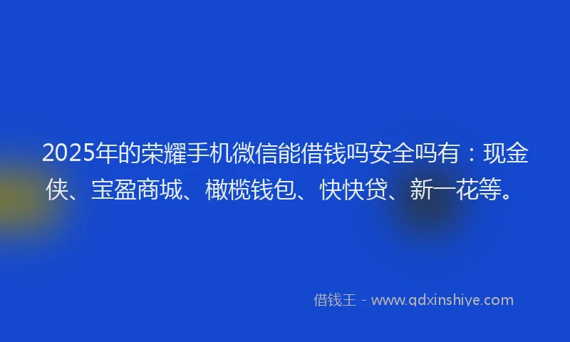 2025年的荣耀手机微信能借钱吗安全吗有：现金侠、宝盈商城、橄榄钱包、快快贷、新一花等。