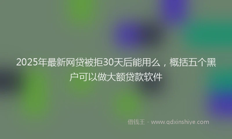 2025年最新网贷被拒30天后能用么，概括五个黑户可以做大额贷款软件