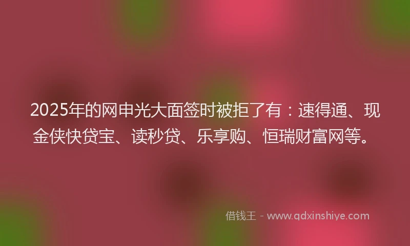 2025年的网申光大面签时被拒了有：速得通、现金侠快贷宝、读秒贷、乐享购、恒瑞财富网等。