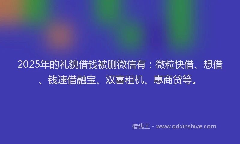 2025年的礼貌借钱被删微信有：微粒快借、想借、钱速借融宝、双喜租机、惠商贷等。