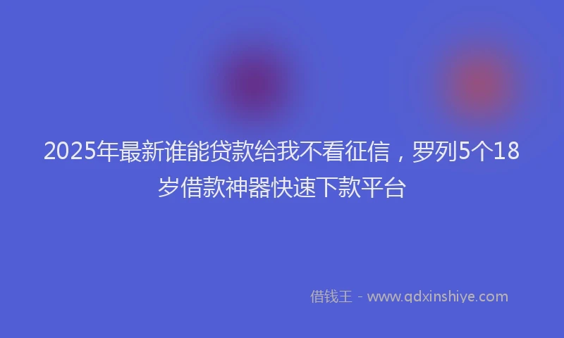 2025年最新谁能贷款给我不看征信，罗列5个18岁借款神器快速下款平台
