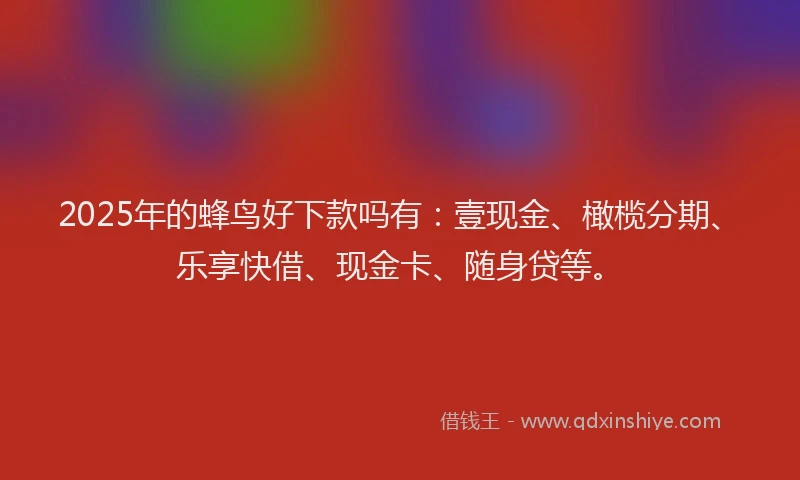 2025年的蜂鸟好下款吗有：壹现金、橄榄分期、乐享快借、现金卡、随身贷等。