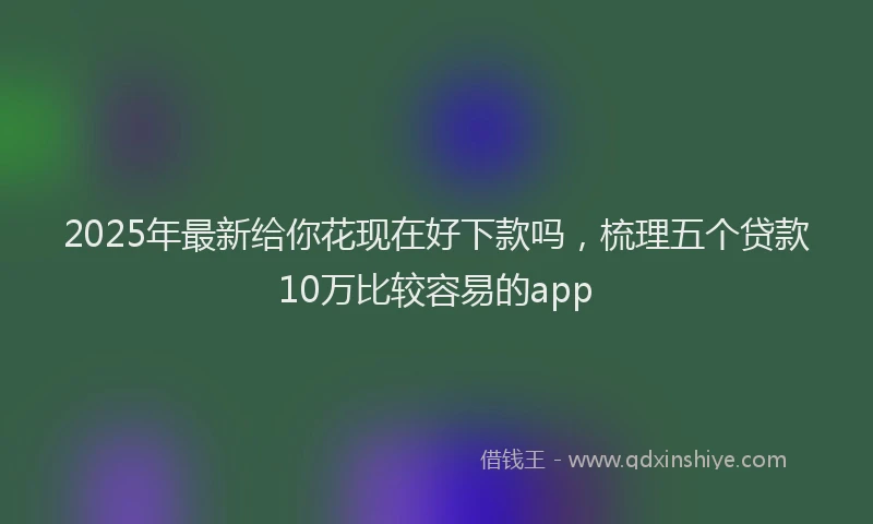 2025年最新给你花现在好下款吗，梳理五个贷款10万比较容易的app