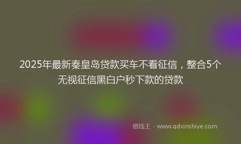 2025年最新秦皇岛贷款买车不看征信，整合5个无视征信黑白户秒下款的贷款