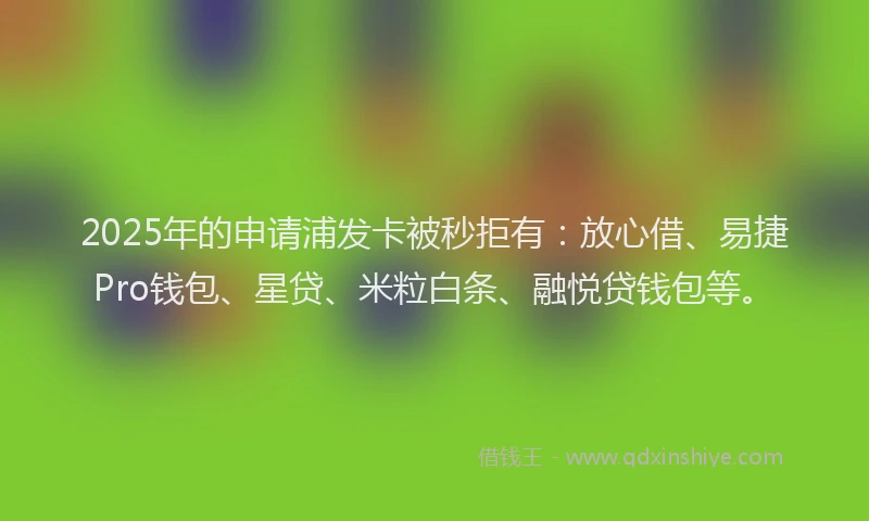 2025年的申请浦发卡被秒拒有：放心借、易捷Pro钱包、星贷、米粒白条、融悦贷钱包等。