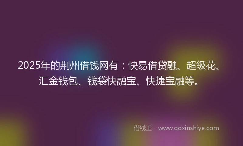2025年的荆州借钱网有：快易借贷融、超级花、汇金钱包、钱袋快融宝、快捷宝融等。