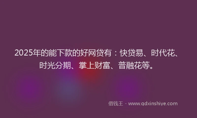 2025年的能下款的好网贷有：快贷易、时代花、时光分期、掌上财富、普融花等。