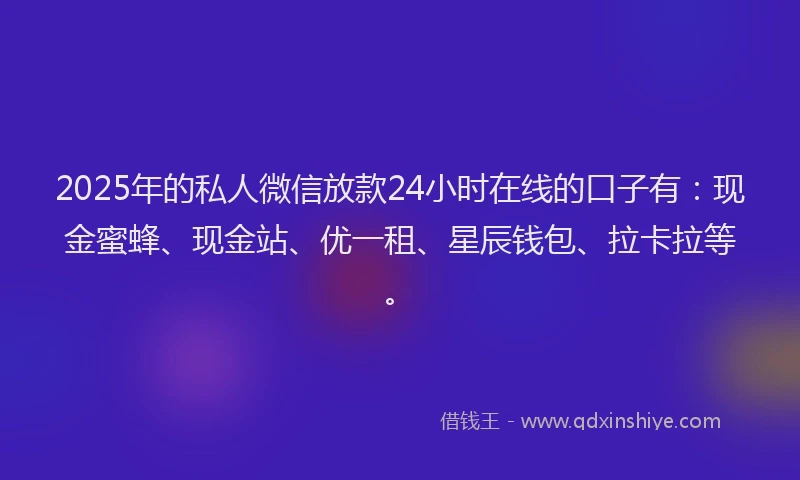 2025年的私人微信放款24小时在线的口子有：现金蜜蜂、现金站、优一租、星辰钱包、拉卡拉等。