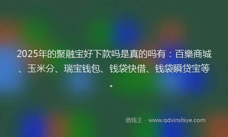 2025年的聚融宝好下款吗是真的吗有：百樂商城、玉米分、瑞宝钱包、钱袋快借、钱袋瞬贷宝等。