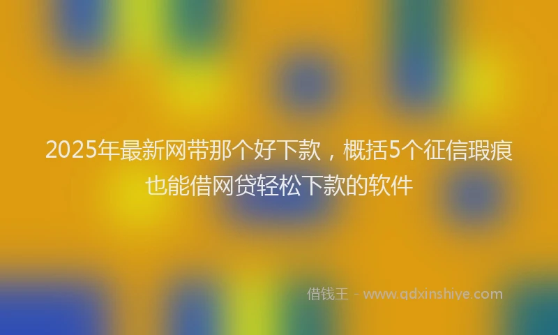 2025年最新网带那个好下款，概括5个征信瑕疵也能借网贷轻松下款的软件