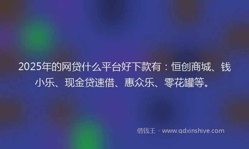 2025年的网贷什么平台好下款有：恒创商城、钱小乐、现金贷速借、惠众乐、零花罐等。