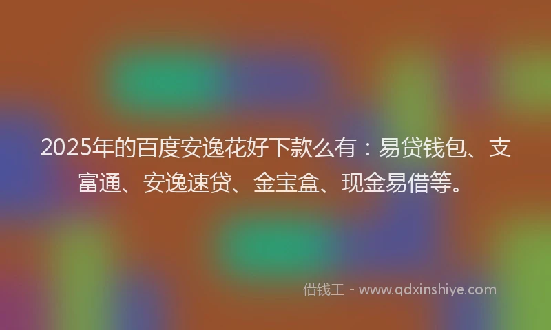 2025年的百度安逸花好下款么有：易贷钱包、支富通、安逸速贷、金宝盒、现金易借等。