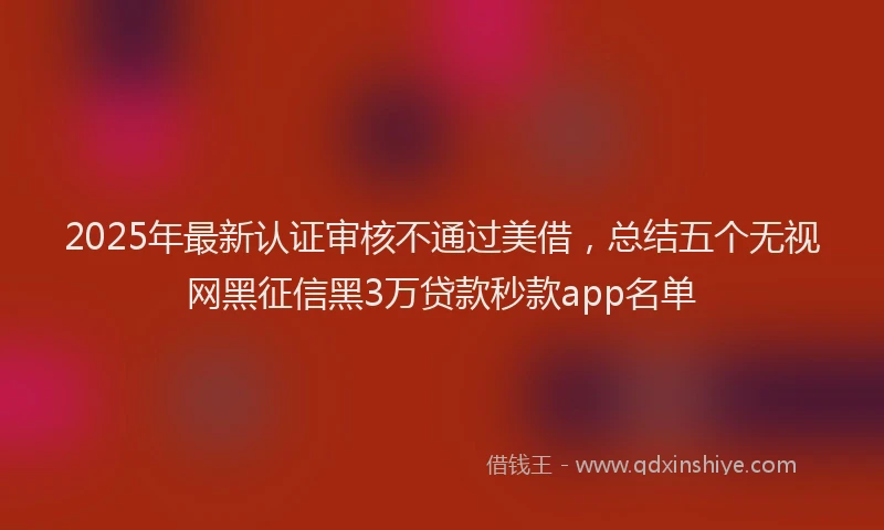 2025年最新认证审核不通过美借，总结五个无视网黑征信黑3万贷款秒款app名单