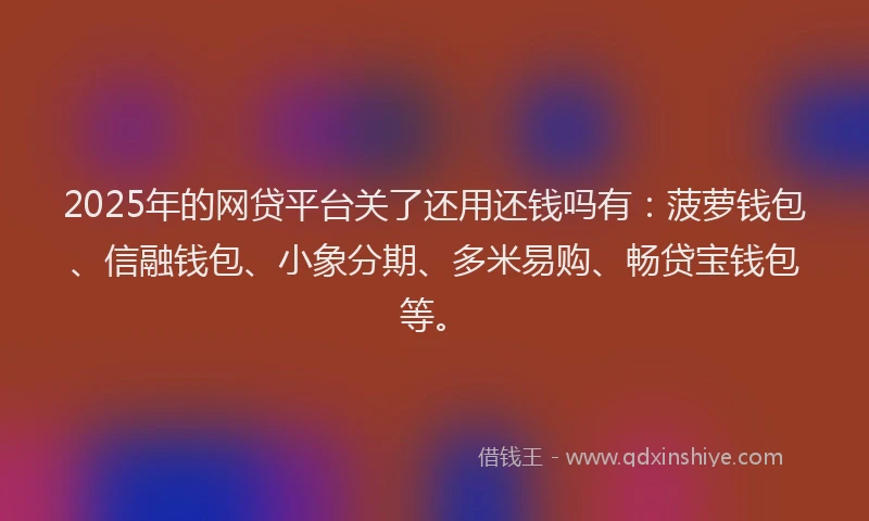 2025年的网贷平台关了还用还钱吗有：菠萝钱包、信融钱包、小象分期、多米易购、畅贷宝钱包等。