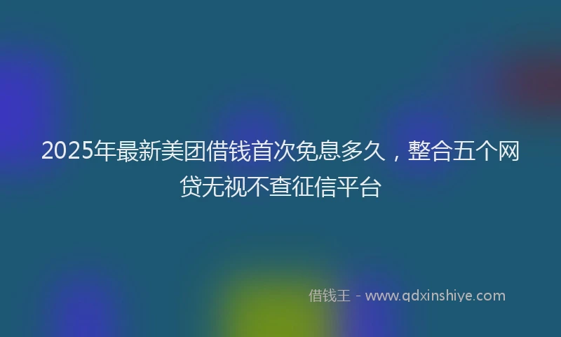 2025年最新美团借钱首次免息多久，整合五个网贷无视不查征信平台