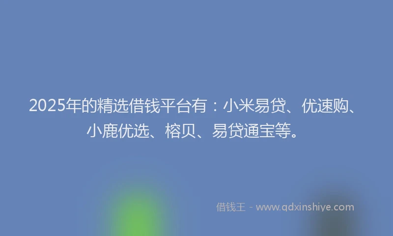 2025年的精选借钱平台有：小米易贷、优速购、小鹿优选、榕贝、易贷通宝等。