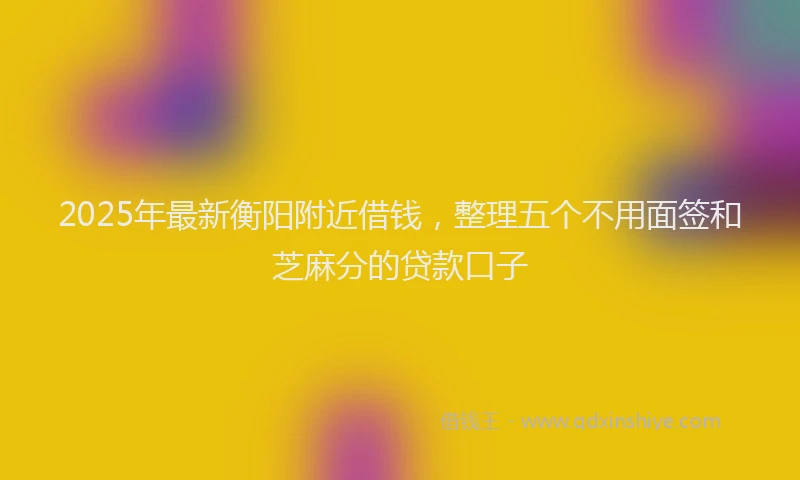 2025年最新衡阳附近借钱，整理五个不用面签和芝麻分的贷款口子
