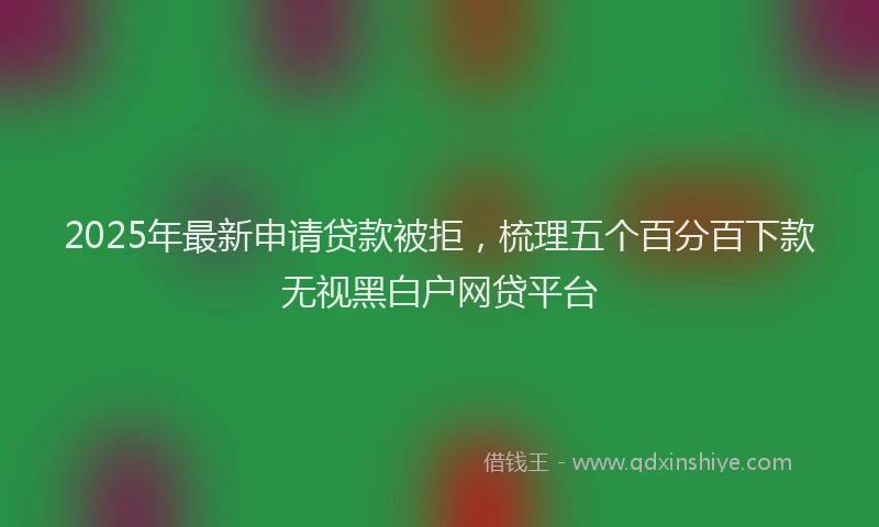 2025年最新申请贷款被拒，梳理五个百分百下款无视黑白户网贷平台