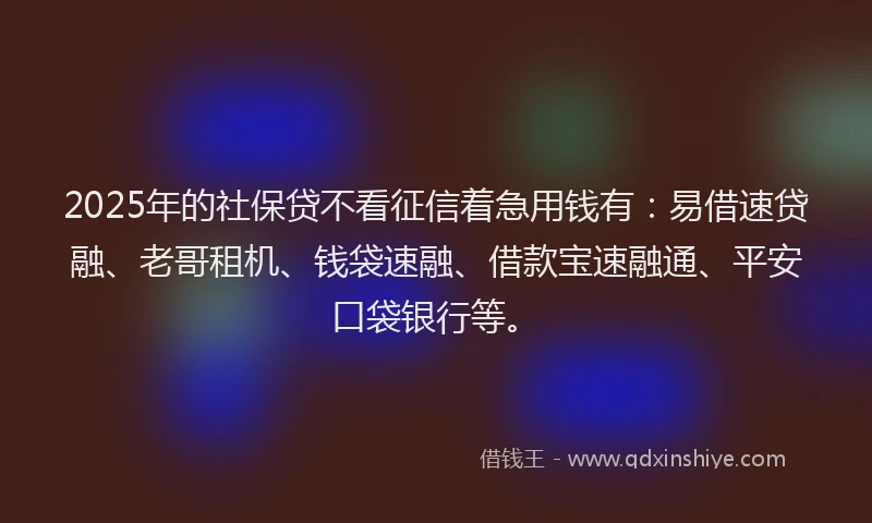 2025年的社保贷不看征信着急用钱有：易借速贷融、老哥租机、钱袋速融、借款宝速融通、平安口袋银行等。