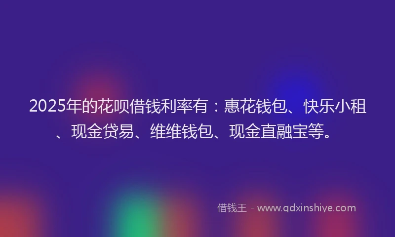 2025年的花呗借钱利率有：惠花钱包、快乐小租、现金贷易、维维钱包、现金直融宝等。