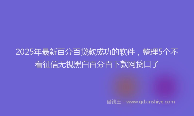 2025年最新百分百贷款成功的软件，整理5个不看征信无视黑白百分百下款网贷口子