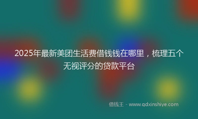 2025年最新美团生活费借钱钱在哪里，梳理五个无视评分的贷款平台