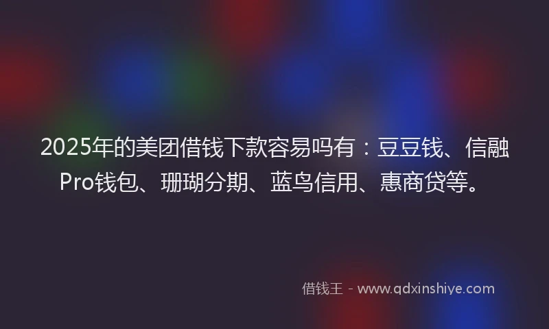 2025年的美团借钱下款容易吗有：豆豆钱、信融Pro钱包、珊瑚分期、蓝鸟信用、惠商贷等。