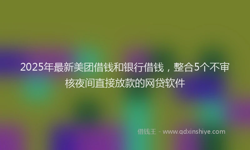 2025年最新美团借钱和银行借钱，整合5个不审核夜间直接放款的网贷软件