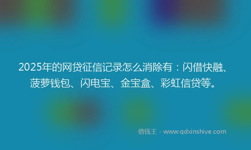 2025年的网贷征信记录怎么消除有：闪借快融、菠萝钱包、闪电宝、金宝盒、彩虹信贷等。