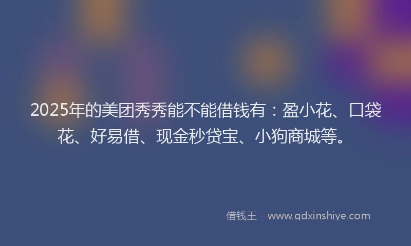 2025年的美团秀秀能不能借钱有：盈小花、口袋花、好易借、现金秒贷宝、小狗商城等。