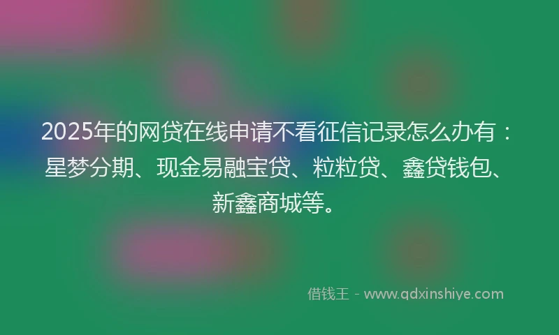 2025年的网贷在线申请不看征信记录怎么办有：星梦分期、现金易融宝贷、粒粒贷、鑫贷钱包、新鑫商城等。