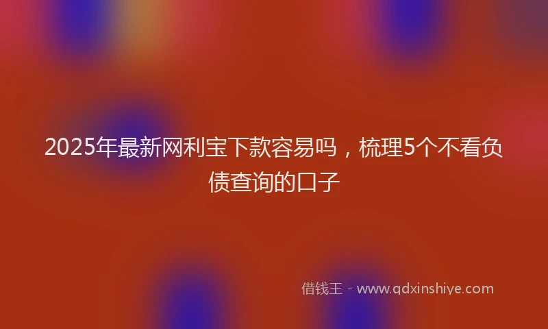 2025年最新网利宝下款容易吗，梳理5个不看负债查询的口子