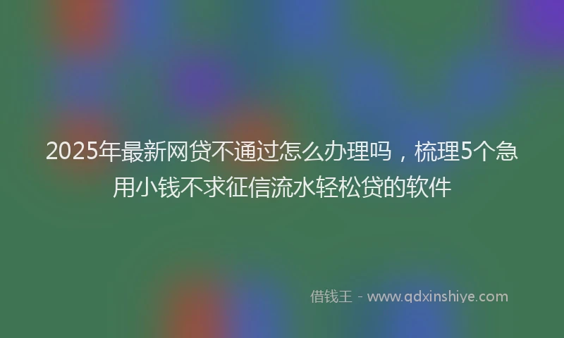 2025年最新网贷不通过怎么办理吗，梳理5个急用小钱不求征信流水轻松贷的软件