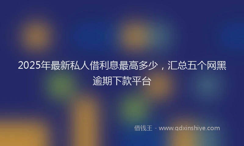 2025年最新私人借利息最高多少，汇总五个网黑逾期下款平台