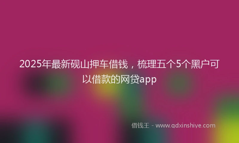 2025年最新砚山押车借钱，梳理五个5个黑户可以借款的网贷app