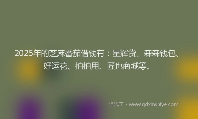 2025年的芝麻番茄借钱有：星辉贷、森森钱包、好运花、拍拍用、匠也商城等。