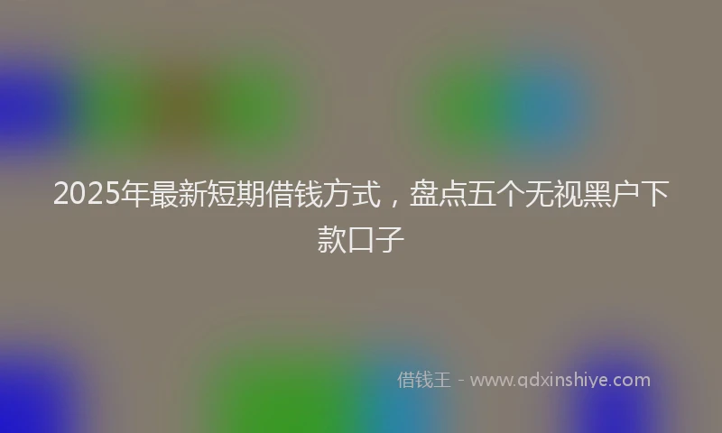 2025年最新短期借钱方式，盘点五个无视黑户下款口子