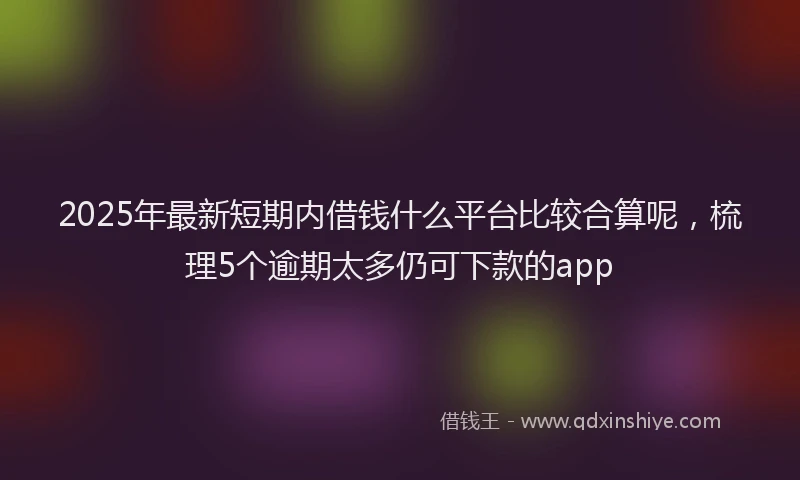 2025年最新短期内借钱什么平台比较合算呢，梳理5个逾期太多仍可下款的app