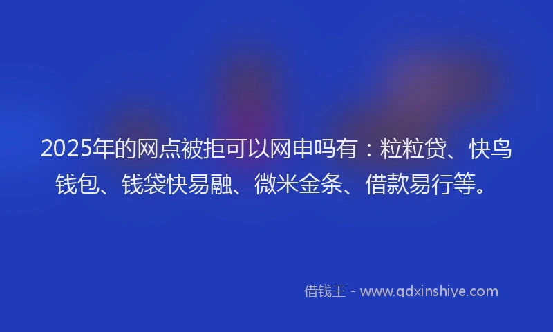 2025年的网点被拒可以网申吗有：粒粒贷、快鸟钱包、钱袋快易融、微米金条、借款易行等。
