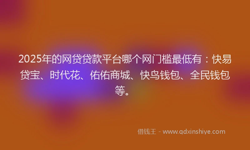 2025年的网贷贷款平台哪个网门槛最低有：快易贷宝、时代花、佑佑商城、快鸟钱包、全民钱包等。